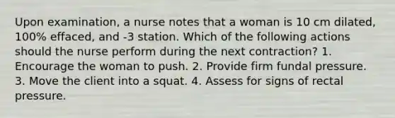 Upon examination, a nurse notes that a woman is 10 cm dilated, 100% effaced, and -3 station. Which of the following actions should the nurse perform during the next contraction? 1. Encourage the woman to push. 2. Provide firm fundal pressure. 3. Move the client into a squat. 4. Assess for signs of rectal pressure.