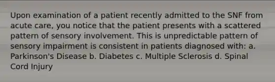 Upon examination of a patient recently admitted to the SNF from acute care, you notice that the patient presents with a scattered pattern of sensory involvement. This is unpredictable pattern of sensory impairment is consistent in patients diagnosed with: a. Parkinson's Disease b. Diabetes c. Multiple Sclerosis d. Spinal Cord Injury