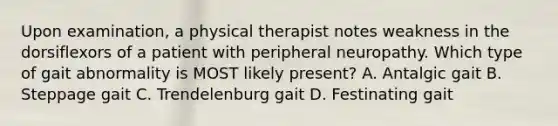 Upon examination, a physical therapist notes weakness in the dorsiflexors of a patient with peripheral neuropathy. Which type of gait abnormality is MOST likely present? A. Antalgic gait B. Steppage gait C. Trendelenburg gait D. Festinating gait