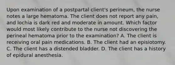 Upon examination of a postpartal client's perineum, the nurse notes a large hematoma. The client does not report any pain, and lochia is dark red and moderate in amount. Which factor would most likely contribute to the nurse not discovering the perineal hematoma prior to the examination? A. The client is receiving oral pain medications. B. The client had an episiotomy. C. The client has a distended bladder. D. The client has a history of epidural anesthesia.