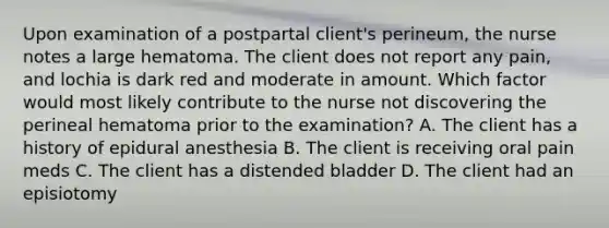 Upon examination of a postpartal client's perineum, the nurse notes a large hematoma. The client does not report any pain, and lochia is dark red and moderate in amount. Which factor would most likely contribute to the nurse not discovering the perineal hematoma prior to the examination? A. The client has a history of epidural anesthesia B. The client is receiving oral pain meds C. The client has a distended bladder D. The client had an episiotomy