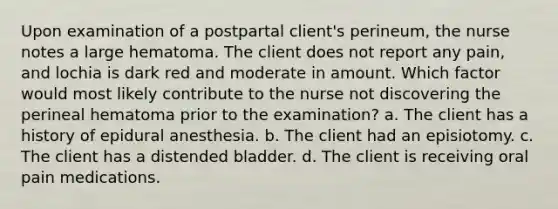 Upon examination of a postpartal client's perineum, the nurse notes a large hematoma. The client does not report any pain, and lochia is dark red and moderate in amount. Which factor would most likely contribute to the nurse not discovering the perineal hematoma prior to the examination? a. The client has a history of epidural anesthesia. b. The client had an episiotomy. c. The client has a distended bladder. d. The client is receiving oral pain medications.