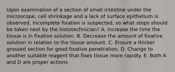 Upon examination of a section of small intestine under the microscope, cell shrinkage and a lack of surface epithelium is observed. Incomplete fixation is suspected, so what steps should be taken next by the histotechnician? A. Increase the time the tissue is in fixative solution. B. Decrease the amount of fixative solution in relation to the tissue amount. C. Ensure a thicker grossed section for good fixative penetration. D. Change to another suitable reagent that fixes tissue more rapidly. E. Both A and D are proper actions