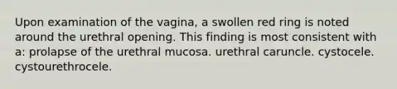 Upon examination of the vagina, a swollen red ring is noted around the urethral opening. This finding is most consistent with a: prolapse of the urethral mucosa. urethral caruncle. cystocele. cystourethrocele.