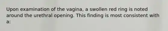 Upon examination of the vagina, a swollen red ring is noted around the urethral opening. This finding is most consistent with a: