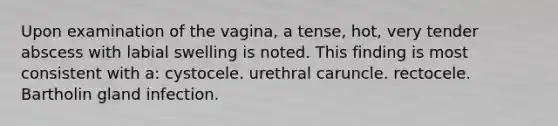 Upon examination of the vagina, a tense, hot, very tender abscess with labial swelling is noted. This finding is most consistent with a: cystocele. urethral caruncle. rectocele. Bartholin gland infection.