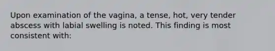 Upon examination of the vagina, a tense, hot, very tender abscess with labial swelling is noted. This finding is most consistent with: