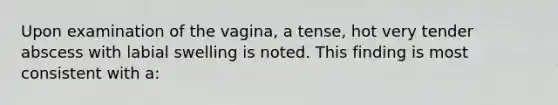 Upon examination of the vagina, a tense, hot very tender abscess with labial swelling is noted. This finding is most consistent with a: