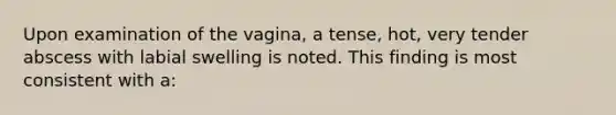 Upon examination of the vagina, a tense, hot, very tender abscess with labial swelling is noted. This finding is most consistent with a: