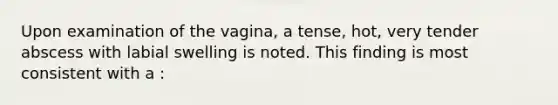 Upon examination of the vagina, a tense, hot, very tender abscess with labial swelling is noted. This finding is most consistent with a :