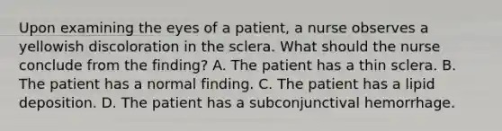 Upon examining the eyes of a patient, a nurse observes a yellowish discoloration in the sclera. What should the nurse conclude from the finding? A. The patient has a thin sclera. B. The patient has a normal finding. C. The patient has a lipid deposition. D. The patient has a subconjunctival hemorrhage.