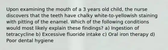 Upon examining the mouth of a 3 years old child, the nurse discovers that the teeth have chalky white-to-yellowish staining with pitting of the enamel. Which of the following conditions would most likely explain these findings? a) Ingestion of tetracycline b) Excessive fluoride intake c) Oral iron therapy d) Poor dental hygiene