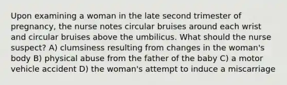 Upon examining a woman in the late second trimester of pregnancy, the nurse notes circular bruises around each wrist and circular bruises above the umbilicus. What should the nurse suspect? A) clumsiness resulting from changes in the woman's body B) physical abuse from the father of the baby C) a motor vehicle accident D) the woman's attempt to induce a miscarriage