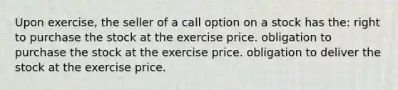 Upon exercise, the seller of a call option on a stock has the: right to purchase the stock at the exercise price. obligation to purchase the stock at the exercise price. obligation to deliver the stock at the exercise price.