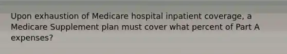 Upon exhaustion of Medicare hospital inpatient coverage, a Medicare Supplement plan must cover what percent of Part A expenses?