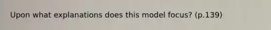 Upon what explanations does this model focus? (p.139)