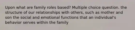 Upon what are family roles based? Multiple choice question. the structure of our relationships with others, such as mother and son the social and emotional functions that an individual's behavior serves within the family