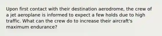 Upon first contact with their destination aerodrome, the crew of a jet aeroplane is informed to expect a few holds due to high traffic. What can the crew do to increase their aircraft's maximum endurance?