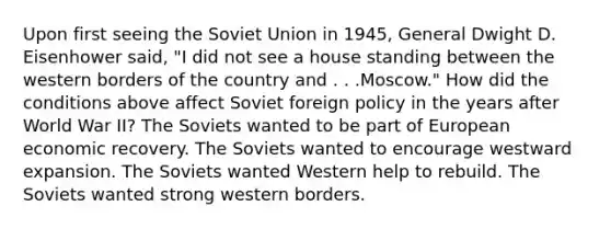 Upon first seeing the Soviet Union in 1945, General Dwight D. Eisenhower said, "I did not see a house standing between the western borders of the country and . . .Moscow." How did the conditions above affect Soviet foreign policy in the years after World War II? The Soviets wanted to be part of European economic recovery. The Soviets wanted to encourage westward expansion. The Soviets wanted Western help to rebuild. The Soviets wanted strong western borders.