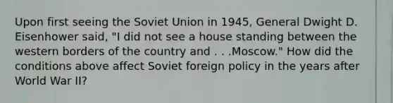 Upon first seeing the Soviet Union in 1945, General Dwight D. Eisenhower said, "I did not see a house standing between the western borders of the country and . . .Moscow." How did the conditions above affect Soviet foreign policy in the years after World War II?