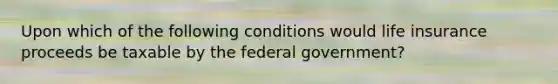 Upon which of the following conditions would life insurance proceeds be taxable by the federal government?