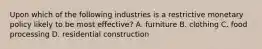 Upon which of the following industries is a restrictive monetary policy likely to be most effective? A. furniture B. clothing C. food processing D. residential construction