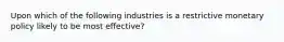 Upon which of the following industries is a restrictive monetary policy likely to be most effective?