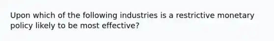 Upon which of the following industries is a restrictive monetary policy likely to be most effective?