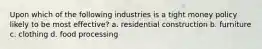 Upon which of the following industries is a tight money policy likely to be most effective? a. residential construction b. furniture c. clothing d. food processing