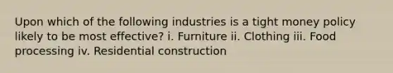 Upon which of the following industries is a tight money policy likely to be most effective? i. Furniture ii. Clothing iii. Food processing iv. Residential construction