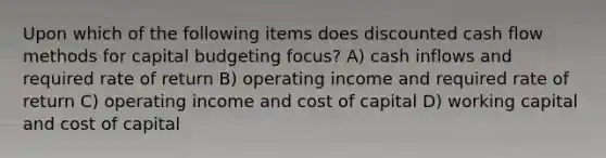 Upon which of the following items does discounted cash flow methods for capital budgeting focus? A) cash inflows and required rate of return B) operating income and required rate of return C) operating income and cost of capital D) working capital and cost of capital