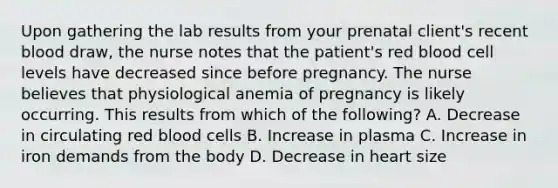 Upon gathering the lab results from your prenatal client's recent blood draw, the nurse notes that the patient's red blood cell levels have decreased since before pregnancy. The nurse believes that physiological anemia of pregnancy is likely occurring. This results from which of the following? A. Decrease in circulating red blood cells B. Increase in plasma C. Increase in iron demands from the body D. Decrease in heart size