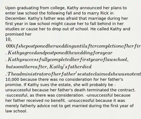 Upon graduating from college, Kathy announced her plans to enter law school the following fall and to marry Rick in December. Kathy's father was afraid that marriage during her first year in law school might cause her to fall behind in her studies or cause her to drop out of school. He called Kathy and promised her 10,000 if she postponed her wedding until after completion of her first year of law school. Kathy agreed and postponed the wedding for a year. Kathy successfully completed her first year of law school, but soon thereafter, Kathy's father died. The administrator of her father's estate claimed she was not entitled to the10,000 because there was no consideration for her father's promise. If Kathy sues the estate, she will probably be -unsuccessful because her father's death terminated the contract. -successful, as there was consideration. -unsuccessful because her father received no benefit. -unsuccessful because it was merely fatherly advice not to get married during the first year of law school.