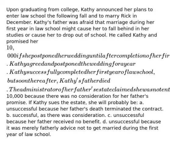 Upon graduating from college, Kathy announced her plans to enter law school the following fall and to marry Rick in December. Kathy's father was afraid that marriage during her first year in law school might cause her to fall behind in her studies or cause her to drop out of school. He called Kathy and promised her 10,000 if she postponed her wedding until after completion of her first year of law school. Kathy agreed and postponed the wedding for a year. Kathy successfully completed her first year of law school, but soon thereafter, Kathy's father died. The administrator of her father's estate claimed she was not entitled to the10,000 because there was no consideration for her father's promise. If Kathy sues the estate, she will probably be: a. unsuccessful because her father's death terminated the contract. b. successful, as there was consideration. c. unsuccessful because her father received no benefit. d. unsuccessful because it was merely fatherly advice not to get married during the first year of law school.