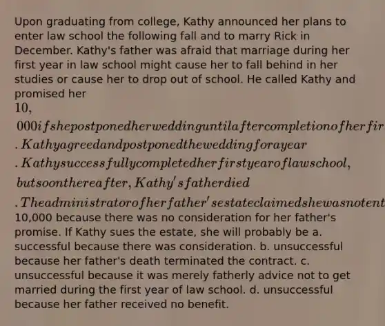 Upon graduating from college, Kathy announced her plans to enter law school the following fall and to marry Rick in December. Kathy's father was afraid that marriage during her first year in law school might cause her to fall behind in her studies or cause her to drop out of school. He called Kathy and promised her 10,000 if she postponed her wedding until after completion of her first year of law school. Kathy agreed and postponed the wedding for a year. Kathy successfully completed her first year of law school, but soon thereafter, Kathy's father died. The administrator of her father's estate claimed she was not entitled to the10,000 because there was no consideration for her father's promise. If Kathy sues the estate, she will probably be a. successful because there was consideration. b. unsuccessful because her father's death terminated the contract. c. unsuccessful because it was merely fatherly advice not to get married during the first year of law school. d. unsuccessful because her father received no benefit.