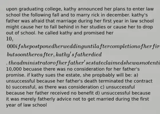 upon graduating college, kathy announced her plans to enter law school the following fall and to marry rick in december. kathy's father was afraid that marriage during her first year in law school might cause her to fall behind in her studies or cause her to drop out of school. he called kathy and promised her 10,000 if she postponed her wedding until after completion of her first year, but soon thereafter, kathy's father died. the administrator of her father's estate claimed she was not entitled to the10,000 becuase there was no consideration for her father's promise. if kathy sues the estate, she propbably will be: a) unsuccessful because her father's death terminated the contract b) successful, as there was consideration c) unsuccessful because her father received no benefit d) unsuccessful because it was merely fatherly advice not to get married during the first year of law school