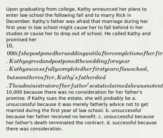 Upon graduating from college, Kathy announced her plans to enter law school the following fall and to marry Rick in December. Kathy's father was afraid that marriage during her first year in law school might cause her to fall behind in her studies or cause her to drop out of school. He called Kathy and promised her 10,000 if she postponed her wedding until after completion of her first year of law school. Kathy agreed and postponed the wedding for a year. Kathy successfully completed her first year of law school, but soon thereafter, Kathy's father died. The administrator of her father's estate claimed she was not entitled to the10,000 because there was no consideration for her father's promise. If Kathy sues the estate, she will probably be a. unsuccessful because it was merely fatherly advice not to get married during the first year of law school. b. unsuccessful because her father received no benefit. c. unsuccessful because her father's death terminated the contract. d. successful because there was consideration.