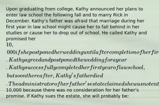 Upon graduating from college, Kathy announced her plans to enter law school the following fall and to marry Rick in December. Kathy's father was afraid that marriage during her first year in law school might cause her to fall behind in her studies or cause her to drop out of school. He called Kathy and promised her 10,000 if she postponed her wedding until after completion of her first year of law school. Kathy agreed and postponed the wedding for a year. Kathy successfully completed her first year of law school, but soon thereafter, Kathy's father died. The administrator of her father's estate claimed she was not entitled to the10,000 because there was no consideration for her father's promise. If Kathy sues the estate, she will probably be: