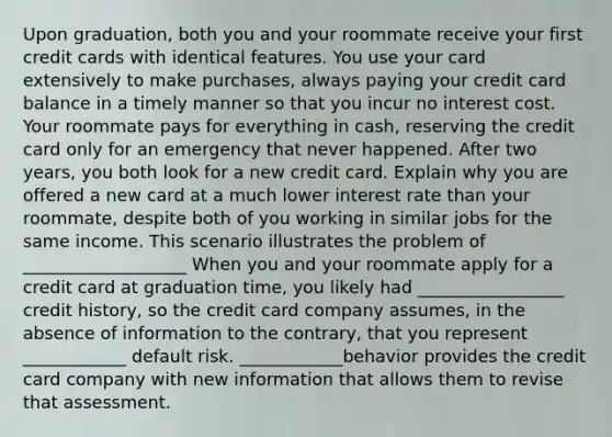 Upon graduation, both you and your roommate receive your first credit cards with identical features. You use your card extensively to make purchases, always paying your credit card balance in a timely manner so that you incur no interest cost. Your roommate pays for everything in cash, reserving the credit card only for an emergency that never happened. After two years, you both look for a new credit card. Explain why you are offered a new card at a much lower interest rate than your roommate, despite both of you working in similar jobs for the same income. This scenario illustrates the problem of ___________________ When you and your roommate apply for a credit card at graduation time, you likely had _________________ credit history, so the credit card company assumes, in the absence of information to the contrary, that you represent ____________ default risk. ____________behavior provides the credit card company with new information that allows them to revise that assessment.