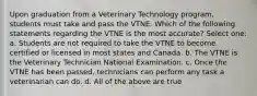 Upon graduation from a Veterinary Technology program, students must take and pass the VTNE. Which of the following statements regarding the VTNE is the most accurate? Select one: a. Students are not required to take the VTNE to become certified or licensed in most states and Canada. b. The VTNE is the Veterinary Technician National Examination. c. Once the VTNE has been passed, technicians can perform any task a veterinarian can do. d. All of the above are true