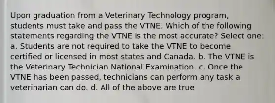 Upon graduation from a Veterinary Technology program, students must take and pass the VTNE. Which of the following statements regarding the VTNE is the most accurate? Select one: a. Students are not required to take the VTNE to become certified or licensed in most states and Canada. b. The VTNE is the Veterinary Technician National Examination. c. Once the VTNE has been passed, technicians can perform any task a veterinarian can do. d. All of the above are true