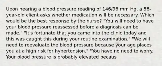 Upon hearing a blood pressure reading of 146/96 mm Hg, a 58-year-old client asks whether medication will be necessary. Which would be the best response by the nurse? "You will need to have your blood pressure reassessed before a diagnosis can be made." "It's fortunate that you came into the clinic today and this was caught this during your routine examination." "We will need to reevaluate the blood pressure because your age places you at a high risk for hypertension." "You have no need to worry. Your blood pressure is probably elevated becaus