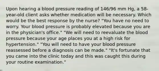 Upon hearing a blood pressure reading of 146/96 mm Hg, a 58-year-old client asks whether medication will be necessary. Which would be the best response by the nurse? "You have no need to worry. Your blood pressure is probably elevated because you are in the physician's office." "We will need to reevaluate the blood pressure because your age places you at a high risk for hypertension." "You will need to have your blood pressure reassessed before a diagnosis can be made." "It's fortunate that you came into the clinic today and this was caught this during your routine examination."