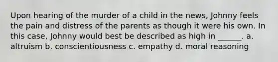 Upon hearing of the murder of a child in the news, Johnny feels the pain and distress of the parents as though it were his own. In this case, Johnny would best be described as high in ______. a. altruism b. conscientiousness c. empathy d. moral reasoning