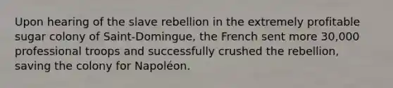 Upon hearing of the slave rebellion in the extremely profitable sugar colony of Saint-Domingue, the French sent more 30,000 professional troops and successfully crushed the rebellion, saving the colony for Napoléon.