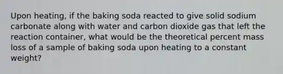 Upon heating, if the baking soda reacted to give solid sodium carbonate along with water and carbon dioxide gas that left the reaction container, what would be the theoretical percent mass loss of a sample of baking soda upon heating to a constant weight?