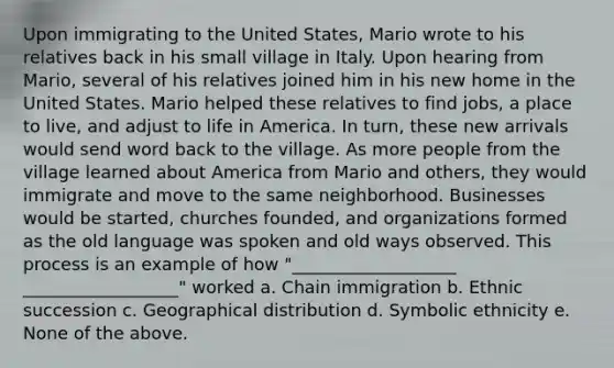 Upon immigrating to the United States, Mario wrote to his relatives back in his small village in Italy. Upon hearing from Mario, several of his relatives joined him in his new home in the United States. Mario helped these relatives to find jobs, a place to live, and adjust to life in America. In turn, these new arrivals would send word back to the village. As more people from the village learned about America from Mario and others, they would immigrate and move to the same neighborhood. Businesses would be started, churches founded, and organizations formed as the old language was spoken and old ways observed. This process is an example of how "___________________ __________________" worked a. Chain immigration b. Ethnic succession c. Geographical distribution d. Symbolic ethnicity e. None of the above.