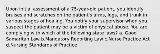 Upon initial assessment of a 75-year-old patient, you identify bruises and scratches on the patient's arms, legs, and trunk in various stages of healing. You notify your supervisor when you suspect the patient may be a victim of physical abuse. You are complying with which of the following state laws? a. Good Samaritan Law b.Mandatory Reporting Law c.Nurse Practice Act d.Nursing Standards of Practice