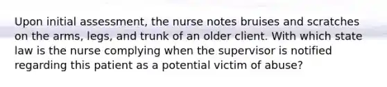 Upon initial assessment, the nurse notes bruises and scratches on the arms, legs, and trunk of an older client. With which state law is the nurse complying when the supervisor is notified regarding this patient as a potential victim of abuse?