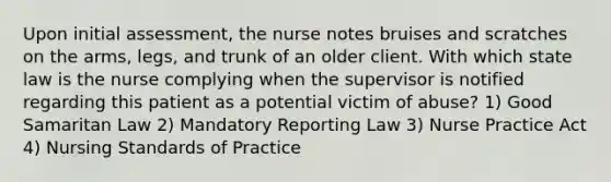 Upon initial assessment, the nurse notes bruises and scratches on the arms, legs, and trunk of an older client. With which state law is the nurse complying when the supervisor is notified regarding this patient as a potential victim of abuse? 1) Good Samaritan Law 2) Mandatory Reporting Law 3) Nurse Practice Act 4) Nursing Standards of Practice